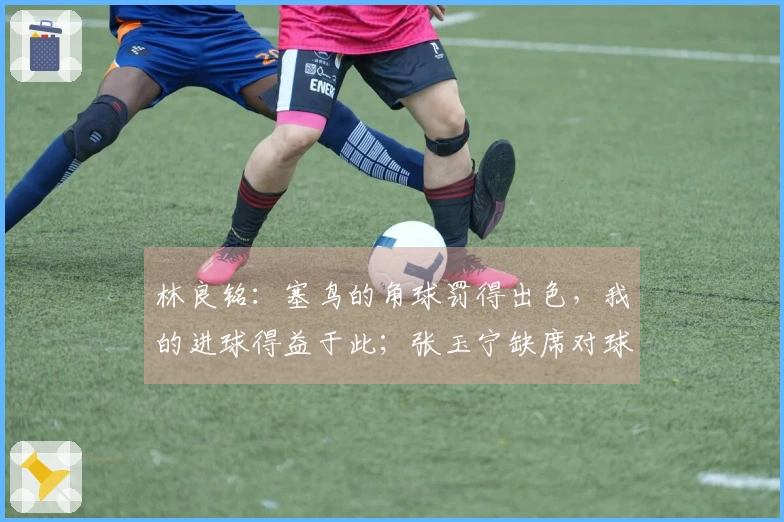 林良铭：塞鸟的角球罚得出色，我的进球得益于此；张玉宁缺席对球队影响明显