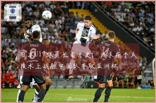 日本U17球员长南开史：力求在个人技术上战胜中国队夺取亚洲杯