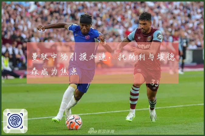 曼联中场引援加速，托纳利与埃德森成为焦点