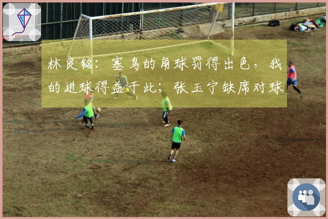 林良铭：塞鸟的角球罚得出色，我的进球得益于此；张玉宁缺席对球队影响明显
